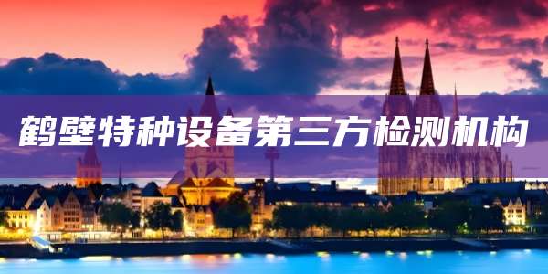 鹤壁特种设备第三方检测机构