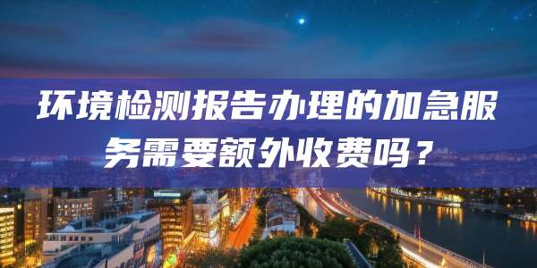 环境检测报告办理的加急服务需要额外收费吗?