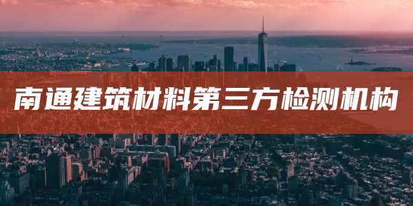 南通建筑材料第三方检测机构