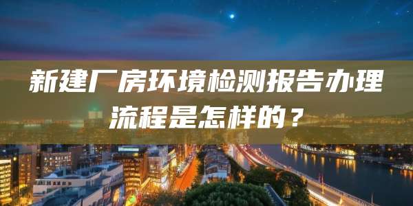 新建厂房环境检测报告办理流程是怎样的?