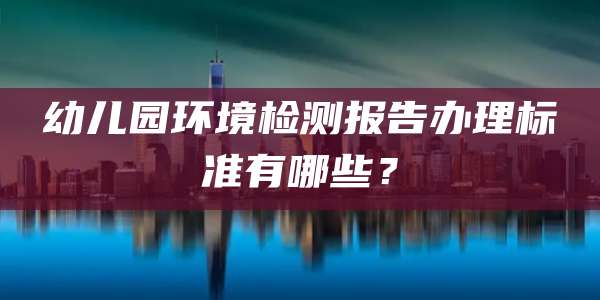 幼儿园环境检测报告办理标准有哪些？