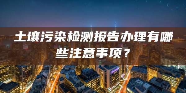 土壤污染检测报告办理有哪些注意事项？