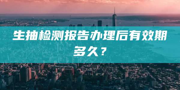 生抽检测报告办理后有效期多久？