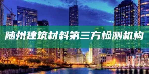 随州建筑材料第三方检测机构