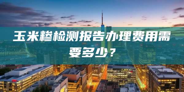 玉米糁检测报告办理费用需要多少？