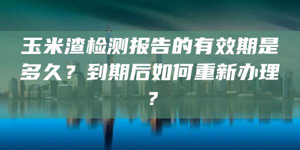 玉米渣检测报告的有效期是多久？到期后如何重新办理？
