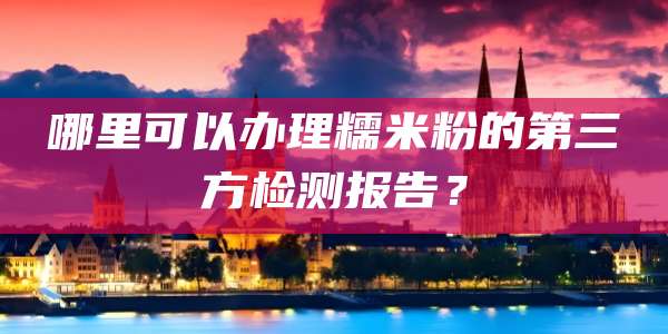 哪里可以办理糯米粉的第三方检测报告？