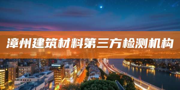 漳州建筑材料第三方检测机构