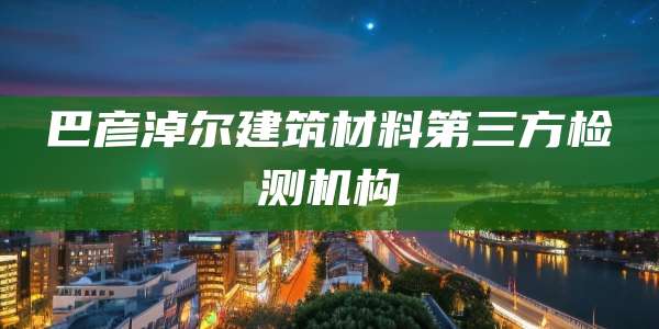 巴彦淖尔建筑材料第三方检测机构