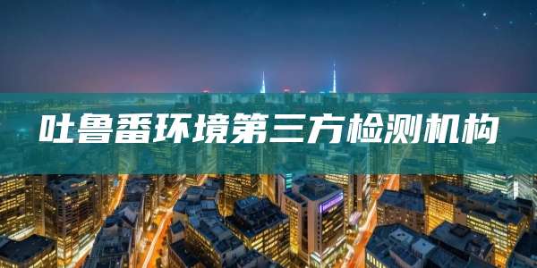 吐鲁番环境第三方检测机构