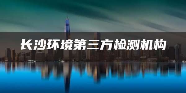 长沙环境第三方检测机构