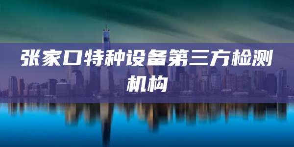 张家口特种设备第三方检测机构