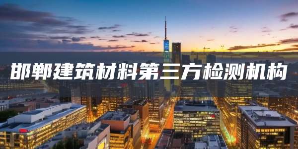 邯郸建筑材料第三方检测机构