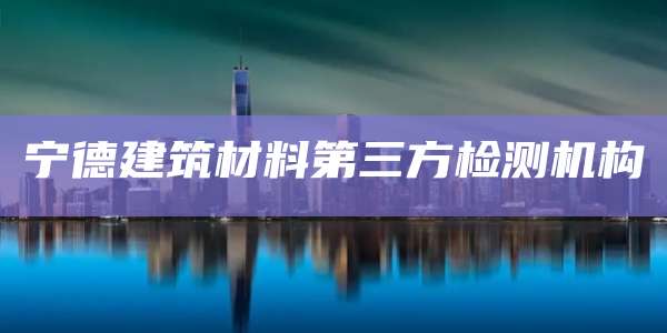 宁德建筑材料第三方检测机构