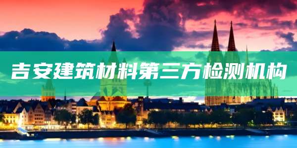 吉安建筑材料第三方检测机构