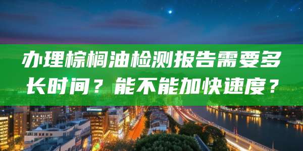 办理棕榈油检测报告需要多长时间？能不能加快速度？