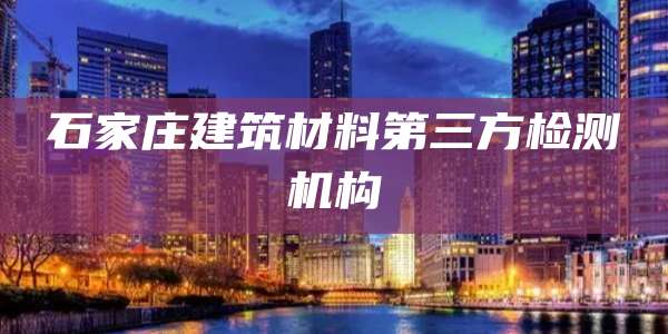 石家庄建筑材料第三方检测机构