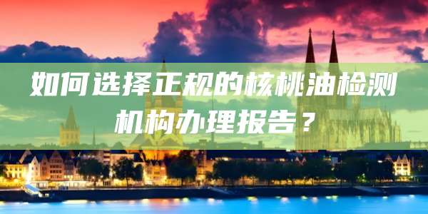 如何选择正规的核桃油检测机构办理报告?