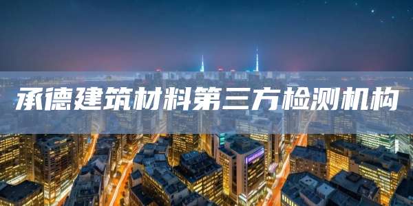 承德建筑材料第三方检测机构
