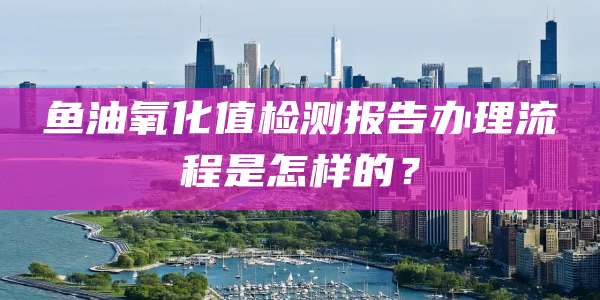 鱼油氧化值检测报告办理流程是怎样的?