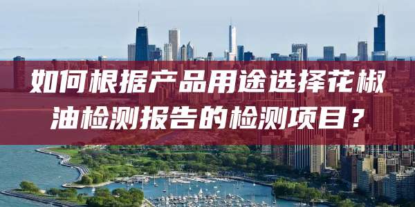 如何根据产品用途选择花椒油检测报告的检测项目?