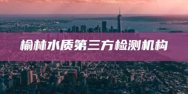 榆林水质第三方检测机构