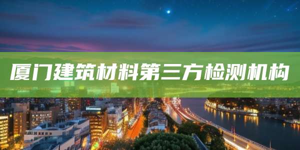 厦门建筑材料第三方检测机构