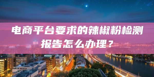 电商平台要求的辣椒粉检测报告怎么办理?