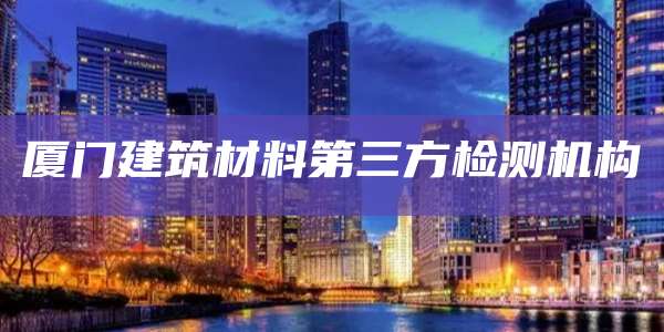 厦门建筑材料第三方检测机构