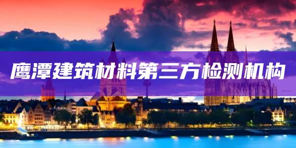 鹰潭建筑材料第三方检测机构