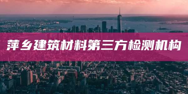 萍乡建筑材料第三方检测机构