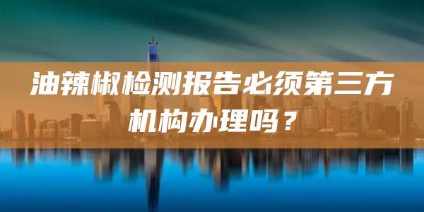 油辣椒检测报告必须第三方机构办理吗？