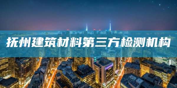 抚州建筑材料第三方检测机构
