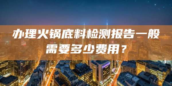 办理火锅底料检测报告一般需要多少费用？
