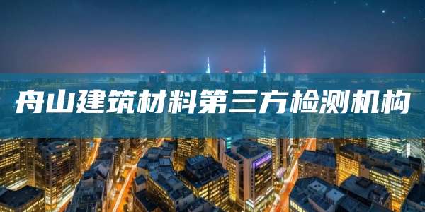 舟山建筑材料第三方检测机构