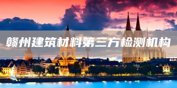 赣州建筑材料第三方检测机构