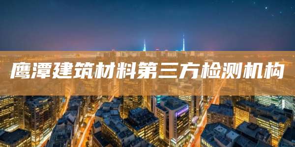 鹰潭建筑材料第三方检测机构