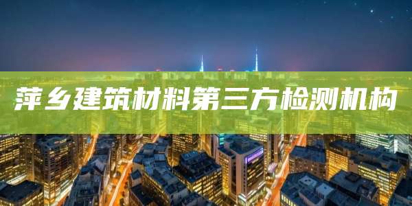 萍乡建筑材料第三方检测机构