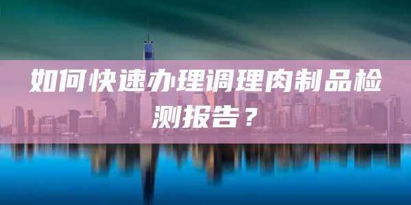如何快速办理调理肉制品检测报告？