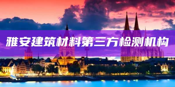 雅安建筑材料第三方检测机构