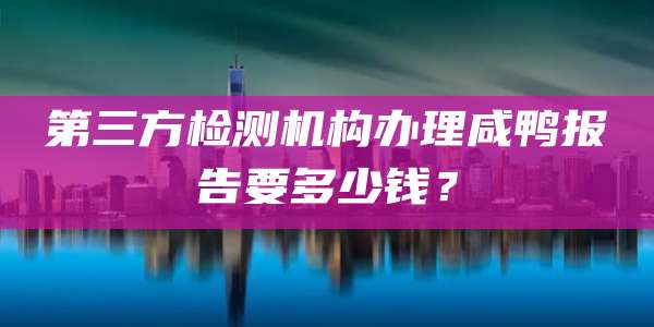 第三方检测机构办理咸鸭报告要多少钱？