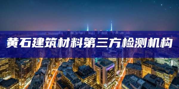 黄石建筑材料第三方检测机构