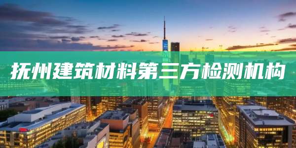 抚州建筑材料第三方检测机构