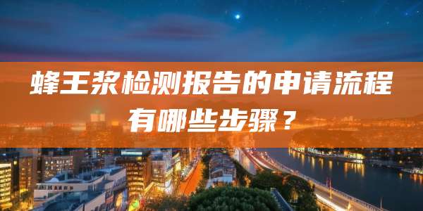 蜂王浆检测报告的申请流程有哪些步骤?