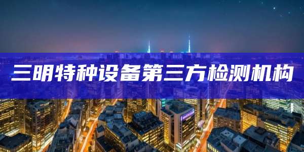 三明特种设备第三方检测机构