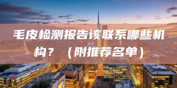 毛皮检测报告该联系哪些机构？（附推荐名单）