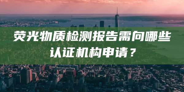 荧光物质检测报告需向哪些认证机构申请？