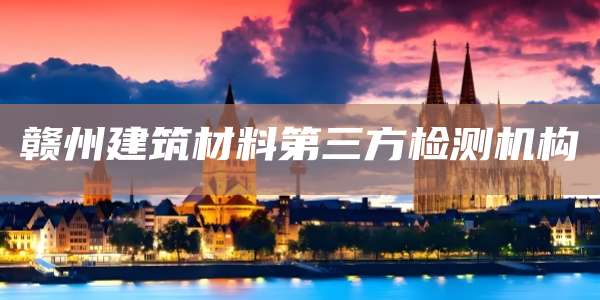 赣州建筑材料第三方检测机构