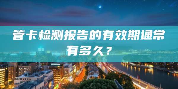 管卡检测报告的有效期通常有多久？