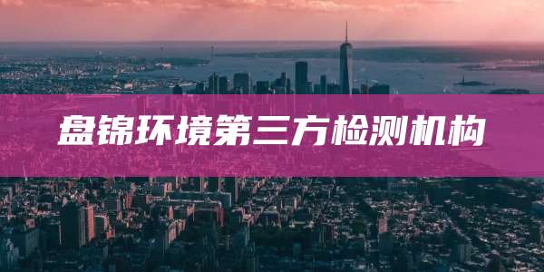 盘锦环境第三方检测机构